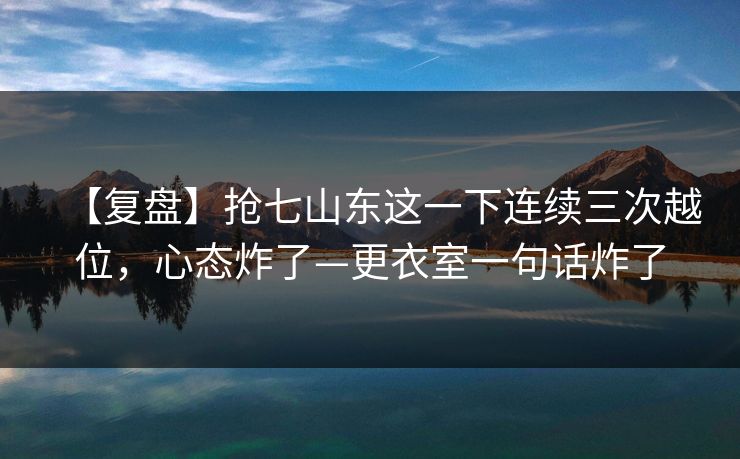 【复盘】抢七山东这一下连续三次越位，心态炸了—更衣室一句话炸了
