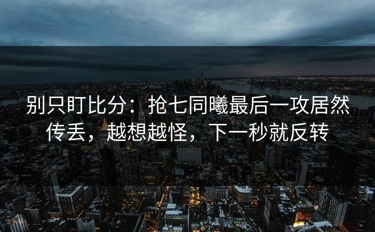 别只盯比分：抢七同曦最后一攻居然传丢，越想越怪，下一秒就反转