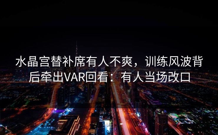 水晶宫替补席有人不爽,训练风波背后牵出VAR回看:有人当场改口 水晶宫替补席有人不爽,训练风波背后牵出VAR回看:有人当场改口
