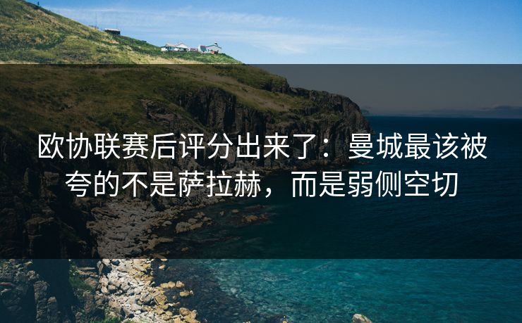 欧协联赛后评分出来了：曼城最该被夸的不是萨拉赫，而是弱侧空切