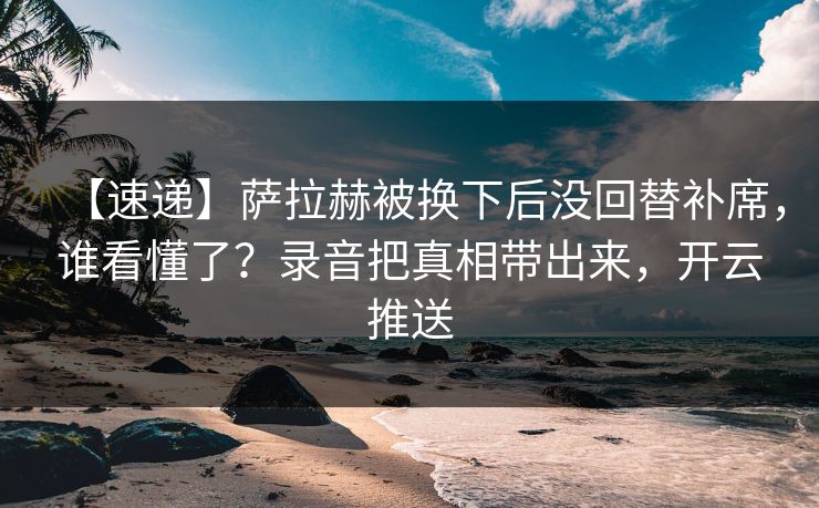 【速递】萨拉赫被换下后没回替补席，谁看懂了？录音把真相带出来，开云推送