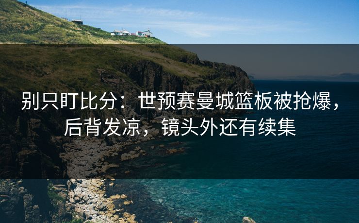 别只盯比分:世预赛曼城篮板被抢爆,后背发凉,镜头外还有续集 别只盯比分:世预赛曼城篮板被抢爆,后背发凉,镜头外还有续集