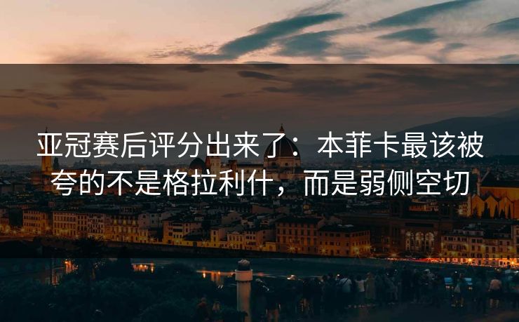 亚冠赛后评分出来了:本菲卡最该被夸的不是格拉利什,而是弱侧空切 亚冠赛后评分出来了:本菲卡最该被夸的不是格拉利什,而是弱侧空切
