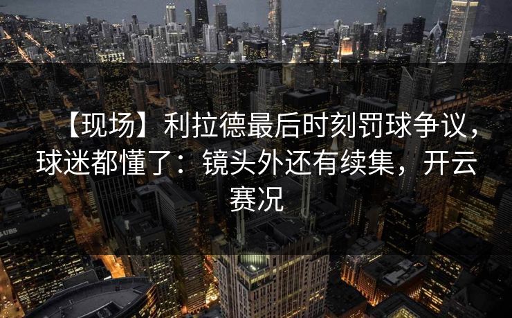 【现场】利拉德最后时刻罚球争议,球迷都懂了:镜头外还有续集,开云赛况 【现场】利拉德最后时刻罚球争议,球迷都懂了:镜头外还有续集,开云赛况