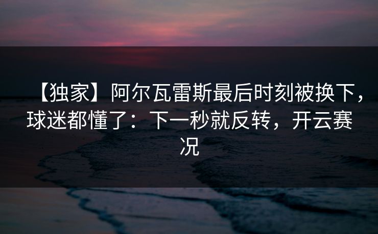 【独家】阿尔瓦雷斯最后时刻被换下,球迷都懂了:下一秒就反转,开云赛况 【独家】阿尔瓦雷斯最后时刻被换下,球迷都懂了:下一秒就反转,开云赛况